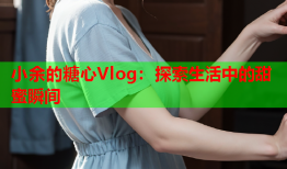 小余的糖心Vlog：探索生活中的甜蜜瞬间