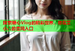 探索糖心Vlog的精彩世界，尽在艾小青的官网入口