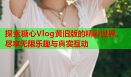 探索糖心Vlog黄旧版的精彩世界，尽享无限乐趣与真实互动