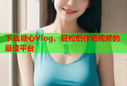 下载糖心Vlog，轻松创作短视频的最佳平台