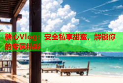 糖心Vlog：安全私享甜蜜，解锁你的专属精彩