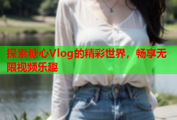 探索糖心Vlog的精彩世界，畅享无限视频乐趣