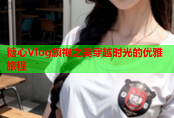 糖心Vlog旗袍之美穿越时光的优雅旅程