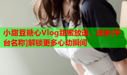 小甜豆糖心Vlog甜蜜放送，速来[平台名称]解锁更多心动瞬间