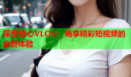 探索糖心VLOG：畅享精彩短视频的全新体验