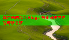 韩雅茜的糖心Vlog：探索可爱世界的奇妙之旅