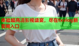 体验超高清影视盛宴，尽在txvlog新官网入口