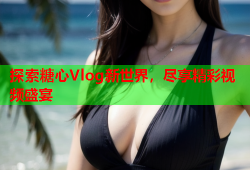 探索糖心Vlog新世界，尽享精彩视频盛宴