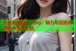 小桃酱的糖心Vlog：魅力与冒险并存的女演员之路