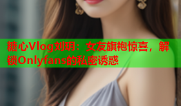 糖心Vlog刘玥：女友旗袍惊喜，解锁Onlyfans的私密诱惑