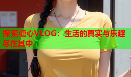 探索糖心VLOG：生活的真实与乐趣尽在其中