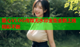 糖心VLOG传媒无水印全集全新上线精彩不断