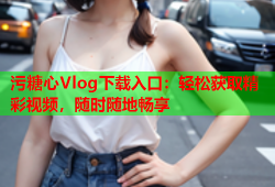 污糖心Vlog下载入口：轻松获取精彩视频，随时随地畅享