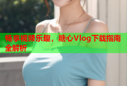 畅享视频乐趣，糖心Vlog下载指南全解析