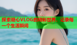 探索糖心VLOG的精彩世界，记录每一个生活瞬间