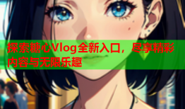 探索糖心Vlog全新入口，尽享精彩内容与无限乐趣