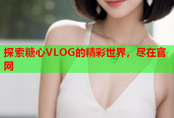 探索糖心VLOG的精彩世界，尽在官网