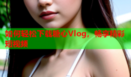 如何轻松下载糖心Vlog，畅享精彩短视频