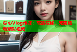 糖心Vlog传媒：高清在线，无限畅看精彩视频