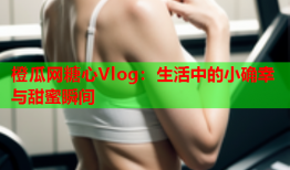 橙瓜网糖心Vlog：生活中的小确幸与甜蜜瞬间