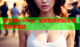 探索糖心Vlog：全新视频剪辑体验等你来尝试