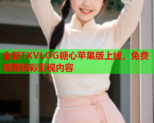 全新TXVLOG糖心苹果版上线，免费观看精彩影视内容