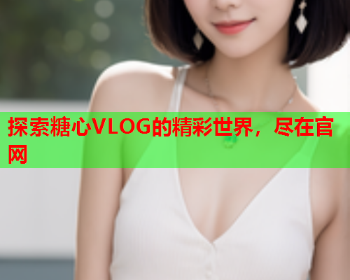 探索糖心VLOG的精彩世界，尽在官网