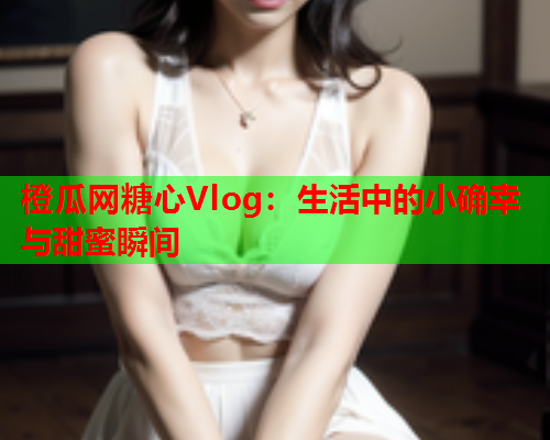 橙瓜网糖心Vlog：生活中的小确幸与甜蜜瞬间