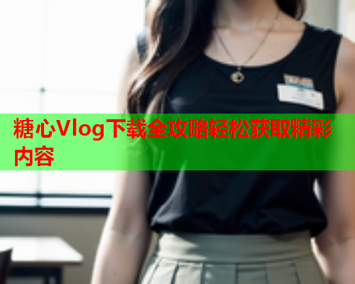 糖心Vlog下载全攻略轻松获取精彩内容