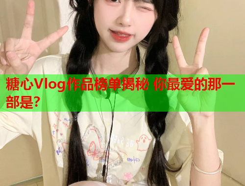 糖心Vlog作品榜单揭秘 你最爱的那一部是？