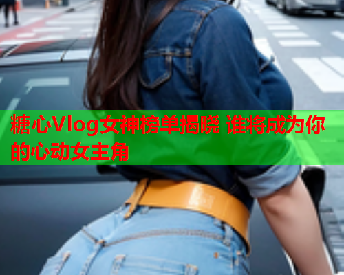 糖心Vlog女神榜单揭晓 谁将成为你的心动女主角