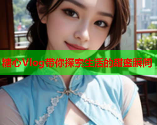 糖心Vlog带你探索生活的甜蜜瞬间