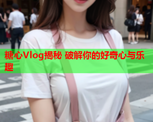 糖心Vlog揭秘 破解你的好奇心与乐趣