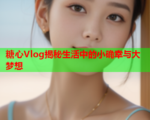 糖心Vlog揭秘生活中的小确幸与大梦想