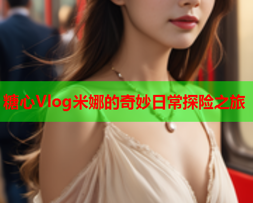 糖心Vlog米娜的奇妙日常探险之旅