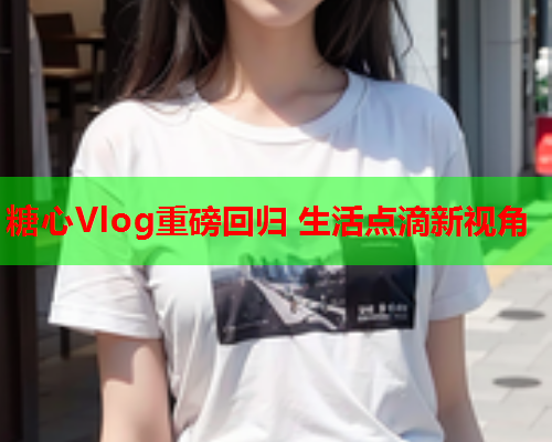 糖心Vlog重磅回归 生活点滴新视角