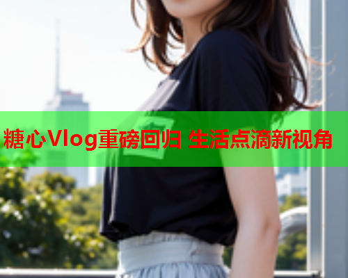 糖心Vlog重磅回归 生活点滴新视角