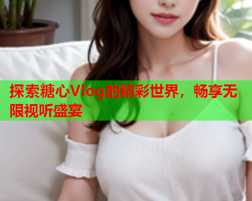 探索糖心Vlog的精彩世界，畅享无限视听盛宴