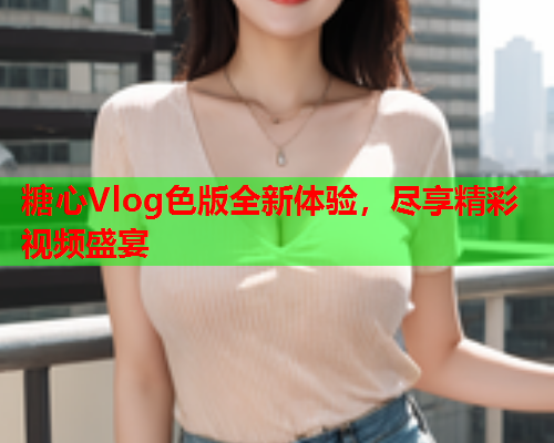 糖心Vlog色版全新体验，尽享精彩视频盛宴