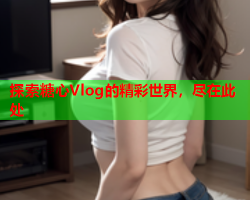 探索糖心Vlog的精彩世界，尽在此处