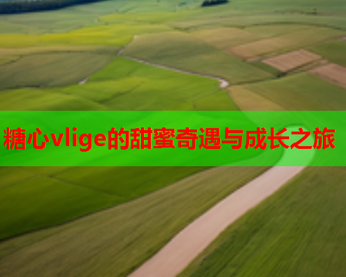 糖心vlige的甜蜜奇遇与成长之旅