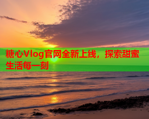 糖心Vlog官网全新上线，探索甜蜜生活每一刻