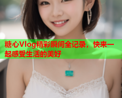 糖心Vlog精彩瞬间全记录，快来一起感受生活的美好