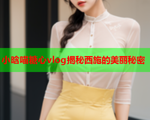 小晗喵糖心vlog揭秘西施的美丽秘密