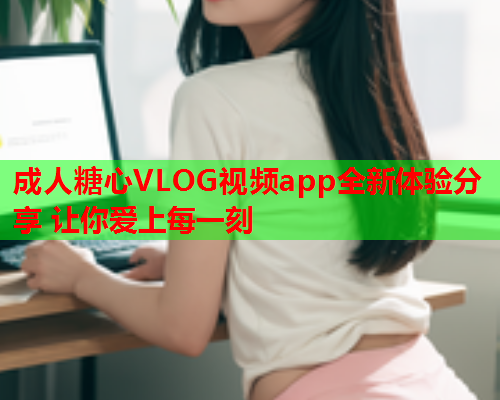 成人糖心VLOG视频app全新体验分享 让你爱上每一刻