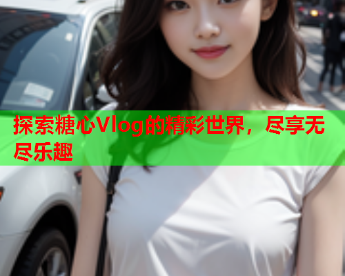 探索糖心Vlog的精彩世界，尽享无尽乐趣