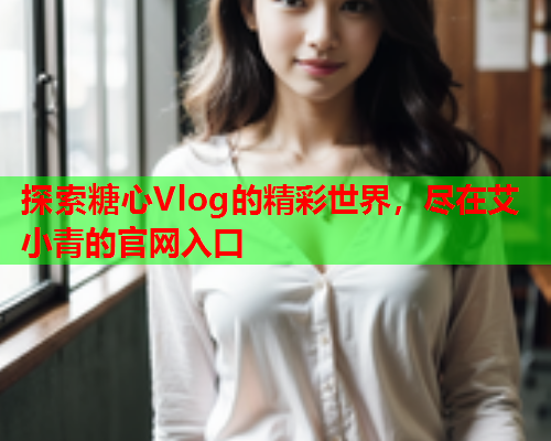 探索糖心Vlog的精彩世界，尽在艾小青的官网入口