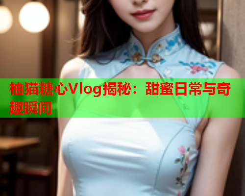 柚猫糖心Vlog揭秘：甜蜜日常与奇趣瞬间