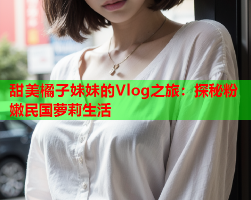 甜美橘子妹妹的Vlog之旅：探秘粉嫩民国萝莉生活