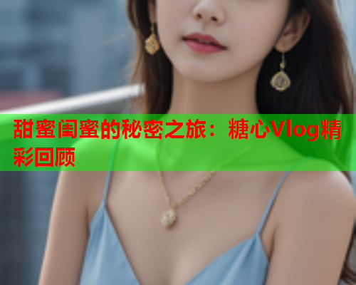 甜蜜闺蜜的秘密之旅：糖心Vlog精彩回顾